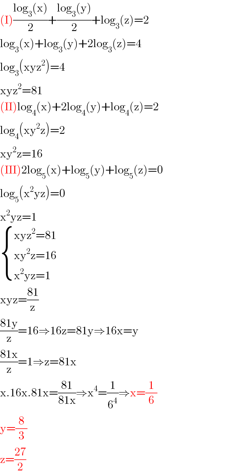 (I)((log_3 (x))/2)+((log_3 (y))/2)+log_3 (z)=2  log_3 (x)+log_3 (y)+2log_3 (z)=4  log_3 (xyz^2 )=4  xyz^2 =81  (II)log_4 (x)+2log_4 (y)+log_4 (z)=2  log_4 (xy^2 z)=2  xy^2 z=16  (III)2log_5 (x)+log_5 (y)+log_5 (z)=0  log_5 (x^2 yz)=0  x^2 yz=1   { ((xyz^2 =81)),((xy^2 z=16)),((x^2 yz=1)) :}  xyz=((81)/z)  ((81y)/z)=16⇒16z=81y⇒16x=y  ((81x)/z)=1⇒z=81x  x.16x.81x=((81)/(81x))⇒x^4 =(1/6^4 )⇒x=(1/6)  y=(8/3)  z=((27)/2)  