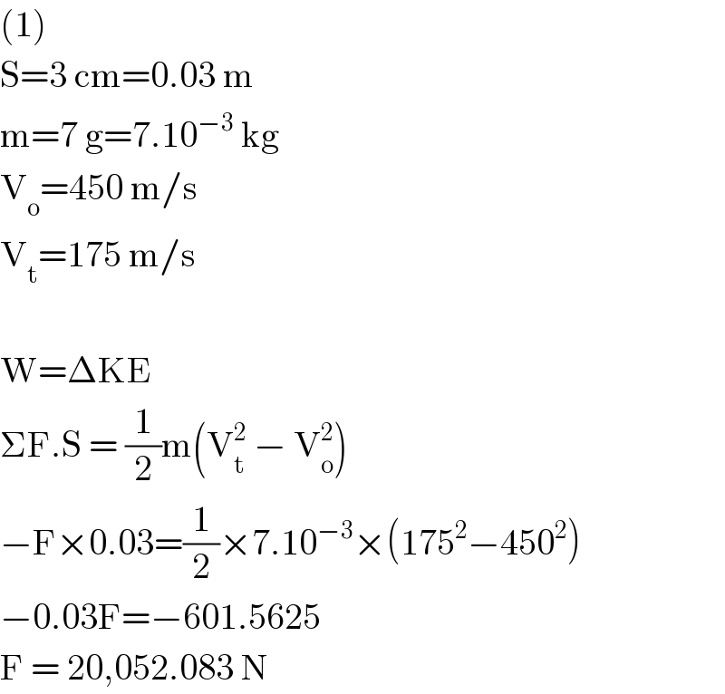 (1)  S=3 cm=0.03 m  m=7 g=7.10^(−3)  kg  V_o =450 m/s  V_t =175 m/s    W=ΔKE  ΣF.S = (1/2)m(V_t ^2  − V_o ^2 )  −F×0.03=(1/2)×7.10^(−3) ×(175^2 −450^2 )  −0.03F=−601.5625  F = 20,052.083 N  