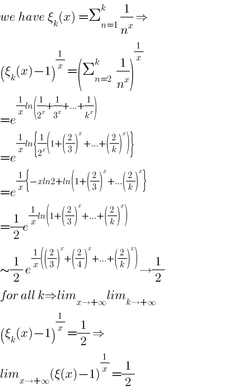 we have ξ_k (x) =Σ_(n=1) ^k  (1/n^x ) ⇒  (ξ_k (x)−1)^(1/x)  =(Σ_(n=2) ^k   (1/n^x ))^(1/x)   =e^((1/x)ln((1/2^x )+(1/3^x )+...+(1/k^x )))   =e^((1/x)ln{(1/2^x )(1+((2/3))^x  +...+((2/k))^x )})   =e^((1/x){−xln2+ln(1+((2/3))^(x ) +...((2/k))^x })   =(1/2)e^((1/x)ln(1+((2/3))^x +...+((2/k))^x ))   ∼(1/2) e^((1/x)(((2/3))^x +((2/4))^x +...+((2/k))^x ) ) →(1/2)  for all k⇒lim_(x→+∞) lim_(k→+∞)   (ξ_k (x)−1)^(1/x)  =(1/2) ⇒  lim_(x→+∞) (ξ(x)−1)^(1/x)  =(1/2)  