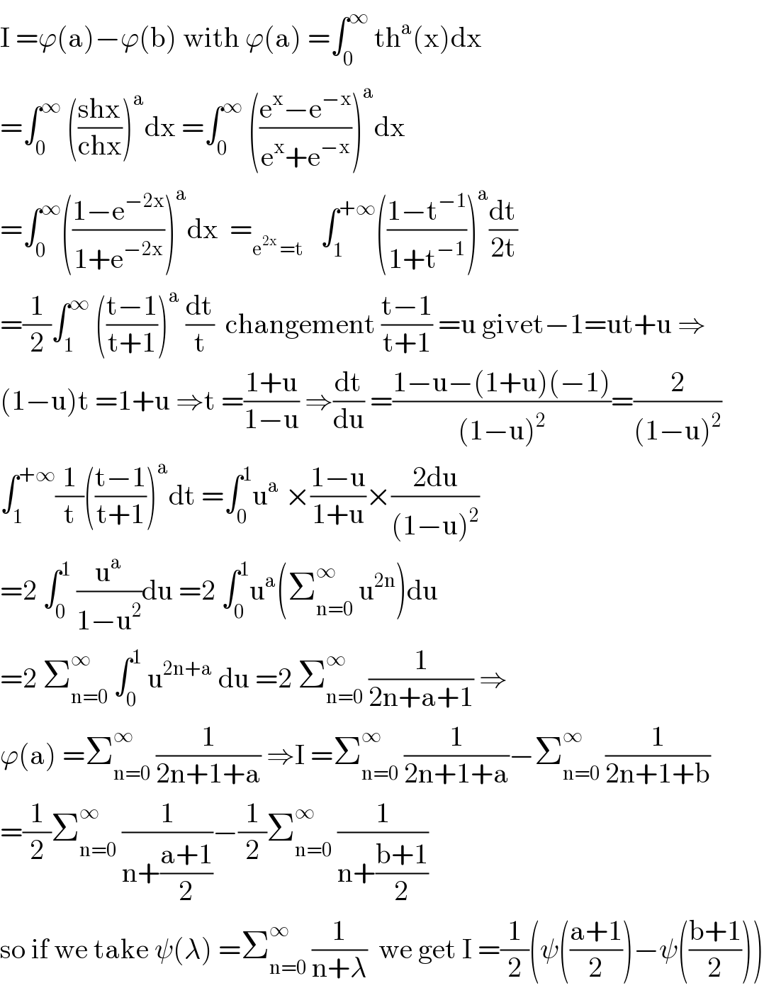 I =ϕ(a)−ϕ(b) with ϕ(a) =∫_0 ^∞  th^a (x)dx  =∫_0 ^∞  (((shx)/(chx)))^a dx =∫_0 ^∞  (((e^x −e^(−x) )/(e^x +e^(−x) )))^a dx  =∫_0 ^∞ (((1−e^(−2x) )/(1+e^(−2x) )))^a dx  =_(e^(2x)  =t)    ∫_1 ^(+∞) (((1−t^(−1) )/(1+t^(−1) )))^a (dt/(2t))  =(1/2)∫_1 ^∞  (((t−1)/(t+1)))^a  (dt/t)  changement ((t−1)/(t+1)) =u givet−1=ut+u ⇒  (1−u)t =1+u ⇒t =((1+u)/(1−u)) ⇒(dt/du) =((1−u−(1+u)(−1))/((1−u)^2 ))=(2/((1−u)^2 ))  ∫_1 ^(+∞) (1/t)(((t−1)/(t+1)))^a dt =∫_0 ^1 u^a  ×((1−u)/(1+u))×((2du)/((1−u)^2 ))  =2 ∫_0 ^1  (u^a /(1−u^2 ))du =2 ∫_0 ^1 u^a (Σ_(n=0) ^∞  u^(2n) )du  =2 Σ_(n=0) ^∞  ∫_0 ^1  u^(2n+a)  du =2 Σ_(n=0) ^∞  (1/(2n+a+1)) ⇒  ϕ(a) =Σ_(n=0) ^∞  (1/(2n+1+a)) ⇒I =Σ_(n=0) ^∞  (1/(2n+1+a))−Σ_(n=0) ^∞  (1/(2n+1+b))  =(1/2)Σ_(n=0) ^∞  (1/(n+((a+1)/2)))−(1/2)Σ_(n=0) ^∞  (1/(n+((b+1)/2)))  so if we take ψ(λ) =Σ_(n=0) ^∞  (1/(n+λ))  we get I =(1/2)(ψ(((a+1)/2))−ψ(((b+1)/2)))  