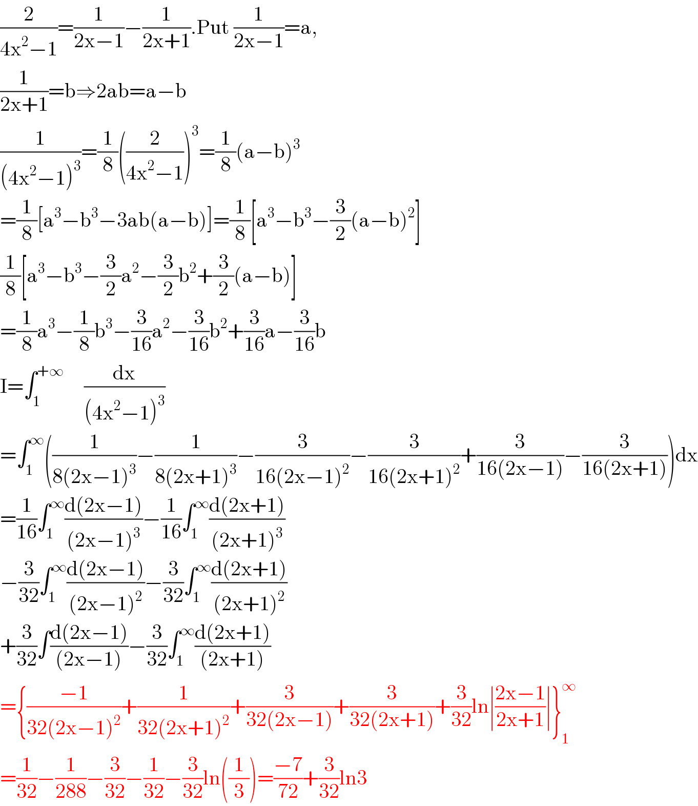 (2/(4x^2 −1))=(1/(2x−1))−(1/(2x+1)).Put (1/(2x−1))=a,  (1/(2x+1))=b⇒2ab=a−b  (1/((4x^2 −1)^3 ))=(1/8)((2/(4x^2 −1)))^3 =(1/8)(a−b)^3   =(1/8)[a^3 −b^3 −3ab(a−b)]=(1/8)[a^3 −b^3 −(3/2)(a−b)^2 ]  (1/8)[a^3 −b^3 −(3/2)a^2 −(3/2)b^2 +(3/2)(a−b)]  =(1/8)a^3 −(1/8)b^3 −(3/(16))a^2 −(3/(16))b^2 +(3/(16))a−(3/(16))b  I=∫_1 ^(+∞)      (dx/((4x^2 −1)^3 ))  =∫_1 ^∞ ((1/(8(2x−1)^3 ))−(1/(8(2x+1)^3 ))−(3/(16(2x−1)^2 ))−(3/(16(2x+1)^2 ))+(3/(16(2x−1)))−(3/(16(2x+1))))dx  =(1/(16))∫_1 ^∞ ((d(2x−1))/((2x−1)^3 ))−(1/(16))∫_1 ^∞ ((d(2x+1))/((2x+1)^3 ))  −(3/(32))∫_1 ^∞ ((d(2x−1))/((2x−1)^2 ))−(3/(32))∫_1 ^∞ ((d(2x+1))/((2x+1)^2 ))  +(3/(32))∫((d(2x−1))/((2x−1)))−(3/(32))∫_1 ^∞ ((d(2x+1))/((2x+1)))  ={((−1)/(32(2x−1)^2 ))+(1/(32(2x+1)^2 ))+(3/(32(2x−1)))+(3/(32(2x+1)))+(3/(32))ln∣((2x−1)/(2x+1))∣}_1 ^∞   =(1/(32))−(1/(288))−(3/(32))−(1/(32))−(3/(32))ln((1/3))=((−7)/(72))+(3/(32))ln3  