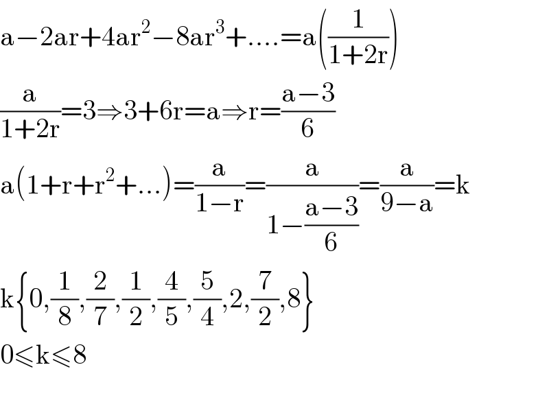 a−2ar+4ar^2 −8ar^3 +....=a((1/(1+2r)))  (a/(1+2r))=3⇒3+6r=a⇒r=((a−3)/6)  a(1+r+r^2 +...)=(a/(1−r))=(a/(1−((a−3)/6)))=(a/(9−a))=k  k{0,(1/8),(2/7),(1/2),(4/5),(5/4),2,(7/2),8}  0≤k≤8    
