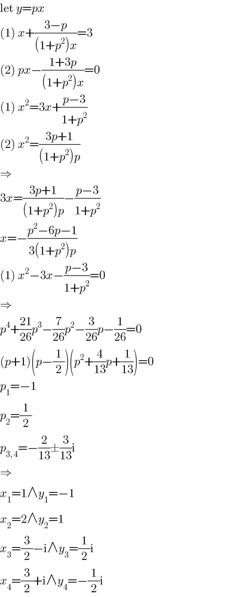 let y=px  (1) x+((3−p)/((1+p^2 )x))=3  (2) px−((1+3p)/((1+p^2 )x))=0  (1) x^2 =3x+((p−3)/(1+p^2 ))  (2) x^2 =((3p+1)/((1+p^2 )p))  ⇒  3x=((3p+1)/((1+p^2 )p))−((p−3)/(1+p^2 ))  x=−((p^2 −6p−1)/(3(1+p^2 )p))  (1) x^2 −3x−((p−3)/(1+p^2 ))=0  ⇒  p^4 +((21)/(26))p^3 −(7/(26))p^2 −(3/(26))p−(1/(26))=0  (p+1)(p−(1/2))(p^2 +(4/(13))p+(1/(13)))=0  p_1 =−1  p_2 =(1/2)  p_(3, 4) =−(2/(13))±(3/(13))i  ⇒  x_1 =1∧y_1 =−1  x_2 =2∧y_2 =1  x_3 =(3/2)−i∧y_3 =(1/2)i  x_4 =(3/2)+i∧y_4 =−(1/2)i  