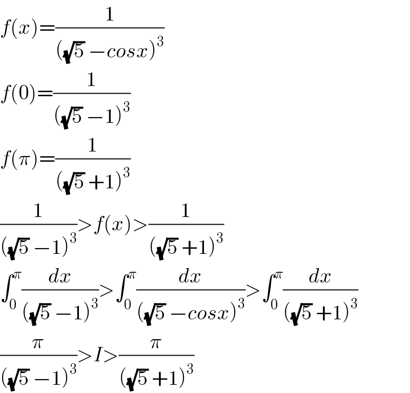 f(x)=(1/(((√5) −cosx)^3 ))  f(0)=(1/(((√5) −1)^3 ))  f(π)=(1/(((√5) +1)^3 ))  (1/(((√5) −1)^3 ))>f(x)>(1/(((√5) +1)^3 ))  ∫_0 ^π (dx/(((√5) −1)^3 ))>∫_0 ^π (dx/(((√5) −cosx)^3 ))>∫_0 ^π (dx/(((√5) +1)^3 ))  (π/(((√5) −1)^3 ))>I>(π/(((√5) +1)^3 ))  