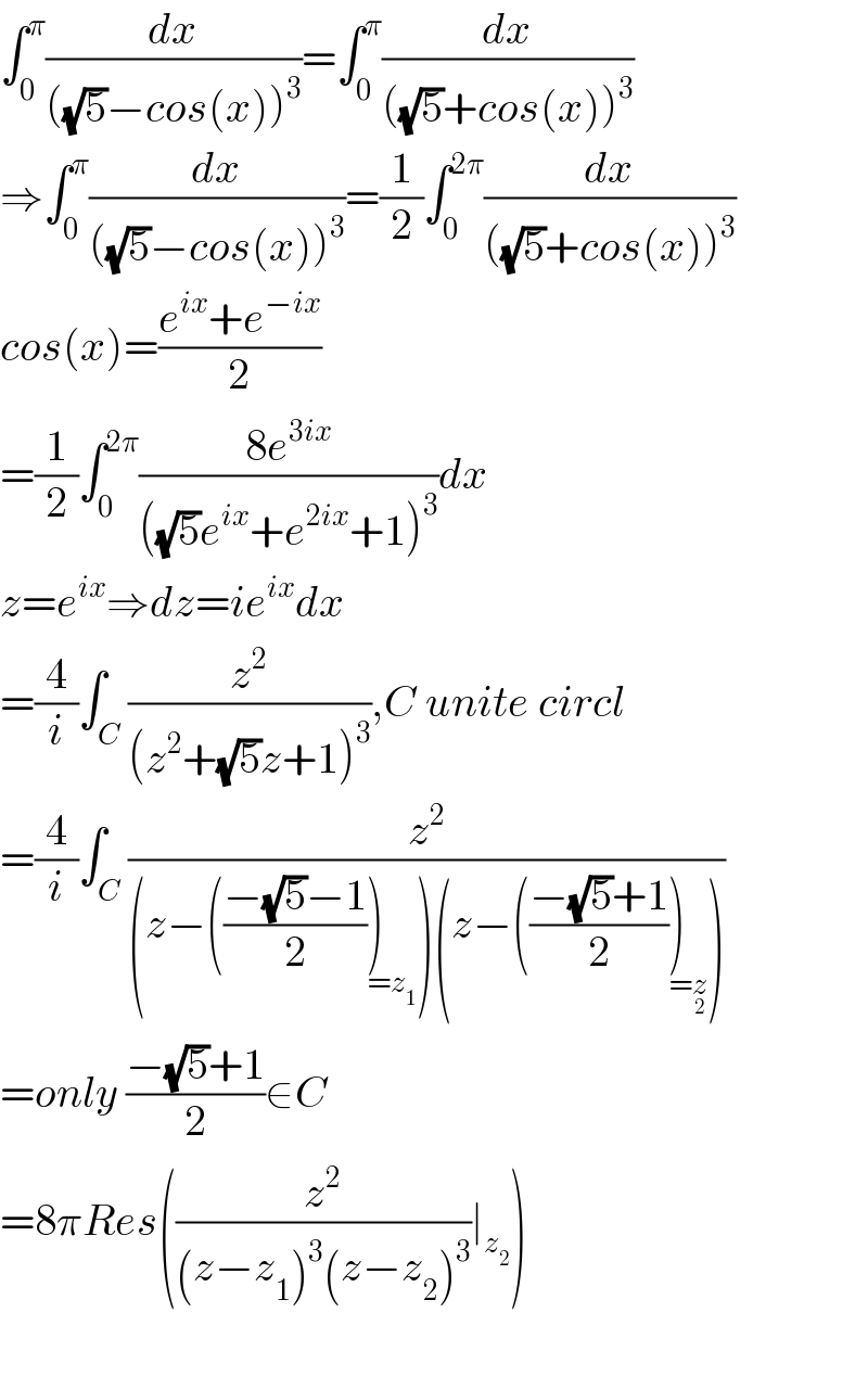 ∫_0 ^π (dx/(((√5)−cos(x))^3 ))=∫_0 ^π (dx/(((√5)+cos(x))^3 ))  ⇒∫_0 ^π (dx/(((√5)−cos(x))^3 ))=(1/2)∫_0 ^(2π) (dx/(((√5)+cos(x))^3 ))  cos(x)=((e^(ix) +e^(−ix) )/2)  =(1/2)∫_0 ^(2π) ((8e^(3ix) )/(((√5)e^(ix) +e^(2ix) +1)^3 ))dx  z=e^(ix) ⇒dz=ie^(ix) dx  =(4/i)∫_C (z^2 /((z^2 +(√5)z+1)^3 )),C unite circl  =(4/i)∫_C (z^2 /((z−(((−(√5)−1)/2))_(=z_1 ) )(z−(((−(√5)+1)/2))_(=z_2 ) )))  =only ((−(√5)+1)/2)∈C  =8πRes((z^2 /((z−z_1 )^3 (z−z_2 )^3 ))∣_z_2  )    