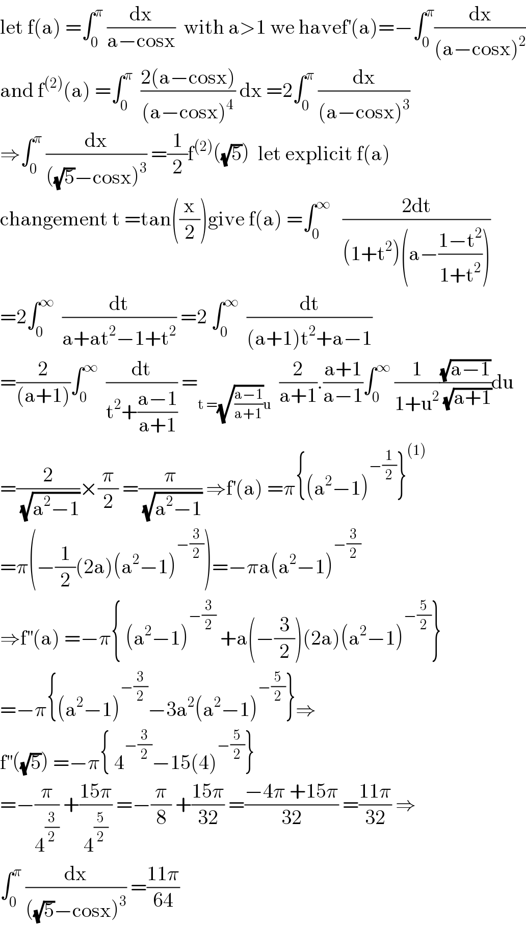 let f(a) =∫_0 ^π  (dx/(a−cosx))  with a>1 we havef^′ (a)=−∫_0 ^π (dx/((a−cosx)^2 ))  and f^((2)) (a) =∫_0 ^π   ((2(a−cosx))/((a−cosx)^4 )) dx =2∫_0 ^π  (dx/((a−cosx)^3 ))  ⇒∫_0 ^π  (dx/(((√5)−cosx)^3 )) =(1/2)f^((2)) ((√5))  let explicit f(a)  changement t =tan((x/2))give f(a) =∫_0 ^∞    ((2dt)/((1+t^2 )(a−((1−t^2 )/(1+t^2 )))))  =2∫_0 ^∞   (dt/(a+at^2 −1+t^2 )) =2 ∫_0 ^∞   (dt/((a+1)t^2 +a−1))  =(2/((a+1)))∫_0 ^∞   (dt/(t^2 +((a−1)/(a+1)))) =_(t =(√((a−1)/(a+1)))u)   (2/(a+1)).((a+1)/(a−1))∫_0 ^∞  (1/(1+u^2 ))((√(a−1))/(√(a+1)))du  =(2/(√(a^2 −1)))×(π/2) =(π/(√(a^2 −1))) ⇒f^′ (a) =π{(a^2 −1)^(−(1/2)) }^((1))   =π(−(1/2)(2a)(a^2 −1)^(−(3/2)) )=−πa(a^2 −1)^(−(3/2))   ⇒f^(′′) (a) =−π{ (a^2 −1)^(−(3/2))  +a(−(3/2))(2a)(a^2 −1)^(−(5/2)) }  =−π{(a^2 −1)^(−(3/2)) −3a^2 (a^2 −1)^(−(5/2)) }⇒  f^(′′) ((√5)) =−π{ 4^(−(3/2)) −15(4)^(−(5/2)) }  =−(π/4^(3/2) ) +((15π)/4^(5/2) ) =−(π/8) +((15π)/(32)) =((−4π +15π)/(32)) =((11π)/(32)) ⇒  ∫_0 ^π  (dx/(((√5)−cosx)^3 )) =((11π)/(64))  