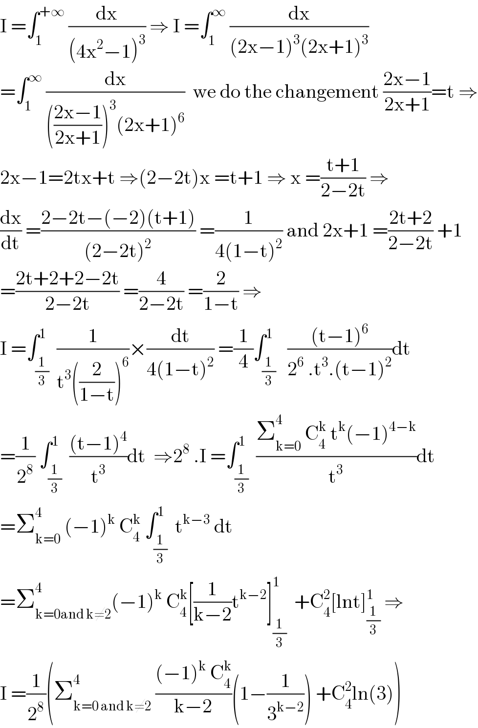 I =∫_1 ^(+∞)  (dx/((4x^2 −1)^3 )) ⇒ I =∫_1 ^∞  (dx/((2x−1)^3 (2x+1)^3 ))  =∫_1 ^∞  (dx/((((2x−1)/(2x+1)))^3 (2x+1)^6 ))  we do the changement ((2x−1)/(2x+1))=t ⇒  2x−1=2tx+t ⇒(2−2t)x =t+1 ⇒ x =((t+1)/(2−2t)) ⇒  (dx/dt) =((2−2t−(−2)(t+1))/((2−2t)^2 )) =(1/(4(1−t)^2 )) and 2x+1 =((2t+2)/(2−2t)) +1  =((2t+2+2−2t)/(2−2t)) =(4/(2−2t)) =(2/(1−t)) ⇒  I =∫_(1/3) ^1  (1/(t^3 ((2/(1−t)))^6 ))×(dt/(4(1−t)^2 )) =(1/4)∫_(1/3) ^1   (((t−1)^6 )/(2^6  .t^3 .(t−1)^2 ))dt  =(1/2^8 ) ∫_(1/3) ^1  (((t−1)^4 )/t^3 )dt  ⇒2^8  .I =∫_(1/3) ^1  ((Σ_(k=0) ^4  C_4 ^k  t^k (−1)^(4−k) )/t^3 )dt  =Σ_(k=0) ^4  (−1)^k  C_4 ^k  ∫_(1/3) ^1  t^(k−3)  dt  =Σ_(k=0and k≠2) ^4 (−1)^k  C_4 ^k [(1/(k−2))t^(k−2) ]_(1/3) ^1   +C_4 ^2 [lnt]_(1/3) ^1  ⇒  I =(1/2^8 )(Σ_(k=0 and k≠2) ^4  (((−1)^k  C_4 ^k )/(k−2))(1−(1/3^(k−2) )) +C_4 ^2 ln(3))  