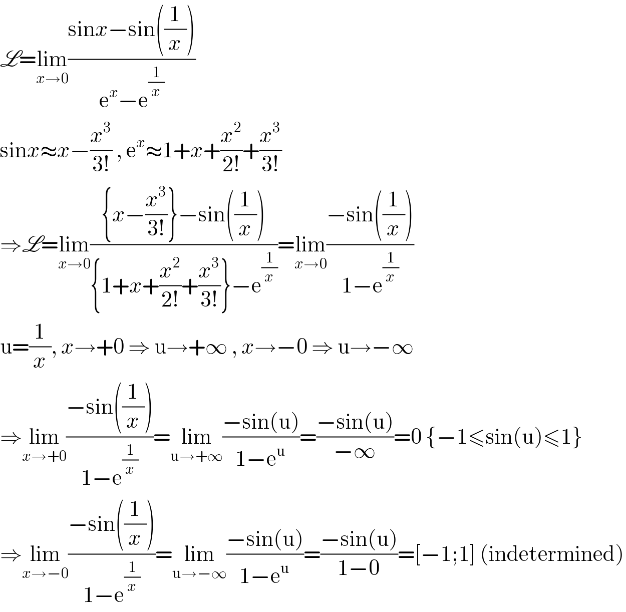 L=lim_(x→0) ((sinx−sin((1/x)))/(e^x −e^(1/x) ))  sinx≈x−(x^3 /(3!)) , e^x ≈1+x+(x^2 /(2!))+(x^3 /(3!))  ⇒L=lim_(x→0) (({x−(x^3 /(3!))}−sin((1/x)))/({1+x+(x^2 /(2!))+(x^3 /(3!))}−e^(1/x) ))=lim_(x→0) ((−sin((1/x)))/(1−e^(1/x) ))  u=(1/x), x→+0 ⇒ u→+∞ , x→−0 ⇒ u→−∞  ⇒lim_(x→+0) ((−sin((1/x)))/(1−e^(1/x) ))=lim_(u→+∞) ((−sin(u))/(1−e^u ))=((−sin(u))/(−∞))=0 {−1≤sin(u)≤1}  ⇒lim_(x→−0) ((−sin((1/x)))/(1−e^(1/x) ))=lim_(u→−∞) ((−sin(u))/(1−e^u ))=((−sin(u))/(1−0))=[−1;1] (indetermined)  
