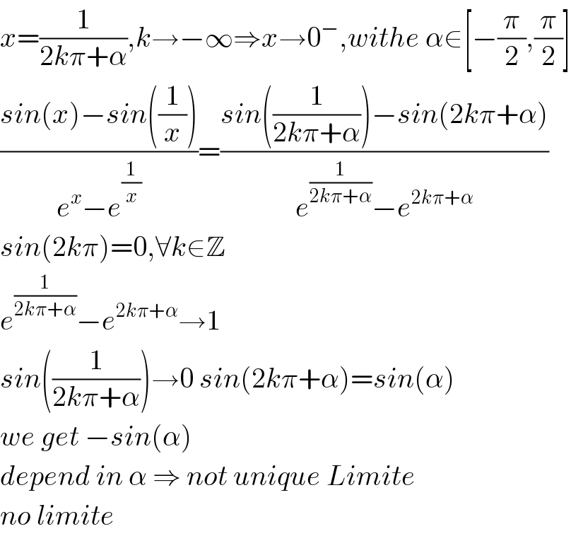 x=(1/(2kπ+α)),k→−∞⇒x→0^− ,withe α∈[−(π/2),(π/2)]  ((sin(x)−sin((1/x)))/(e^x −e^(1/x) ))=((sin((1/(2kπ+α)))−sin(2kπ+α))/(e^(1/(2kπ+α)) −e^(2kπ+α) ))  sin(2kπ)=0,∀k∈Z  e^(1/(2kπ+α)) −e^(2kπ+α) →1  sin((1/(2kπ+α)))→0 sin(2kπ+α)=sin(α)  we get −sin(α)  depend in α ⇒ not unique Limite   no limite  
