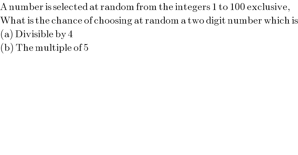 A number is selected at random from the integers 1 to 100 exclusive,   What is the chance of choosing at random a two digit number which is  (a) Divisible by 4  (b) The multiple of 5  