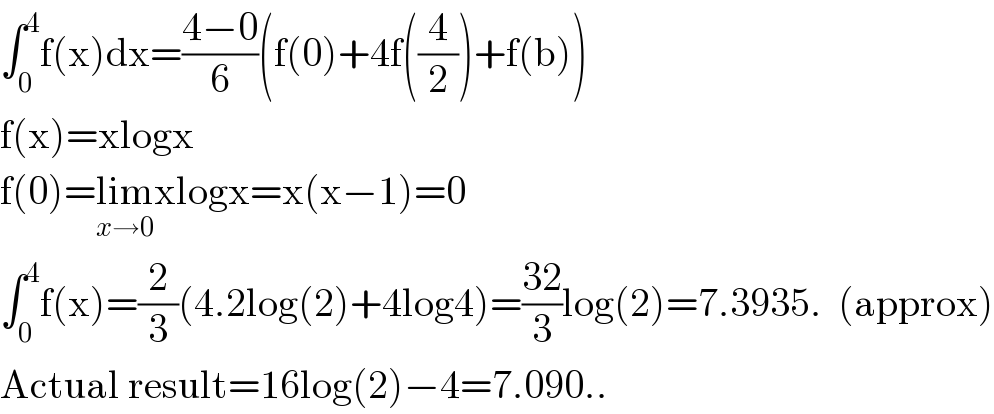∫_0 ^4 f(x)dx=((4−0)/6)(f(0)+4f((4/2))+f(b))  f(x)=xlogx  f(0)=lim_(x→0) xlogx=x(x−1)=0  ∫_0 ^4 f(x)=(2/3)(4.2log(2)+4log4)=((32)/3)log(2)=7.3935.  (approx)  Actual result=16log(2)−4=7.090..  