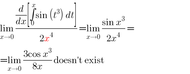 lim_(x→0)  (((d/dx)[∫_0 ^x sin (t^3 ) dt])/(2x^4 )) =lim_(x→0)  ((sin x^3 )/(2x^4 )) =  =lim_(x→0)  ((3cos x^3 )/(8x)) doesn′t exist  