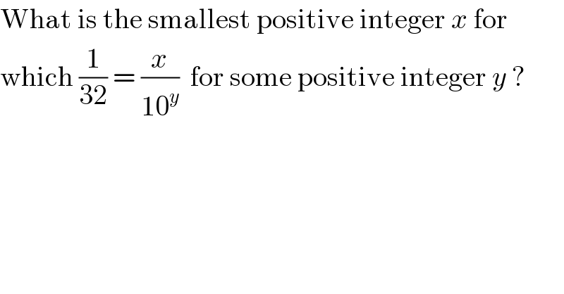 What is the smallest positive integer x for  which (1/(32)) = (x/(10^y ))  for some positive integer y ?  