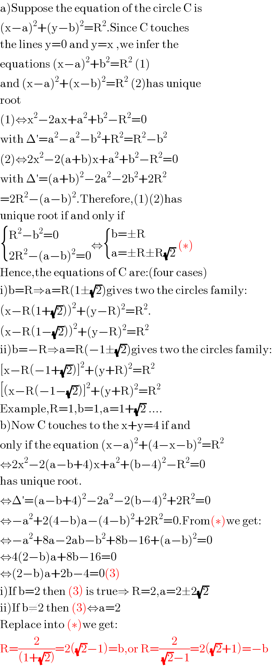 a)Suppose the equation of the circle C is  (x−a)^2 +(y−b)^2 =R^2 .Since C touches  the lines y=0 and y=x ,we infer the  equations (x−a)^2 +b^2 =R^2  (1)  and (x−a)^2 +(x−b)^2 =R^2  (2)has unique  root   (1)⇔x^2 −2ax+a^2 +b^2 −R^2 =0  with Δ′=a^2 −a^2 −b^2 +R^2 =R^2 −b^2   (2)⇔2x^2 −2(a+b)x+a^2 +b^2 −R^2 =0  with Δ′=(a+b)^2 −2a^2 −2b^2 +2R^2   =2R^2 −(a−b)^2 .Therefore,(1)(2)has  unique root if and only if   { ((R^2 −b^2 =0)),((2R^2 −(a−b)^2 =0)) :}⇔ { ((b=±R)),((a=±R±R(√2))) :} (∗)  Hence,the equations of C are:(four cases)  i)b=R⇒a=R(1±(√2))gives two the circles family:  (x−R(1+(√2)))^2 +(y−R)^2 =R^2 .  (x−R(1−(√2)))^2 +(y−R)^2 =R^2   ii)b=−R⇒a=R(−1±(√2))gives two the circles family:  [x−R(−1+(√2))]^2 +(y+R)^2 =R^2   [(x−R(−1−(√2))]^2 +(y+R)^2 =R^2   Example,R=1,b=1,a=1+(√2) ....  b)Now C touches to the x+y=4 if and  only if the equation (x−a)^2 +(4−x−b)^2 =R^2   ⇔2x^2 −2(a−b+4)x+a^2 +(b−4)^2 −R^2 =0  has unique root.  ⇔Δ′=(a−b+4)^2 −2a^2 −2(b−4)^2 +2R^2 =0  ⇔−a^2 +2(4−b)a−(4−b)^2 +2R^2 =0.From(∗)we get:  ⇔−a^2 +8a−2ab−b^2 +8b−16+(a−b)^2 =0  ⇔4(2−b)a+8b−16=0  ⇔(2−b)a+2b−4=0(3)  i)If b=2 then (3) is true⇒ R=2,a=2±2(√2)  ii)If b≠2 then (3)⇔a=2  Replace into (∗)we get:  R=(2/((1+(√2))))=2((√2)−1)=b,or R=(2/( (√2)−1))=2((√2)+1)=−b  