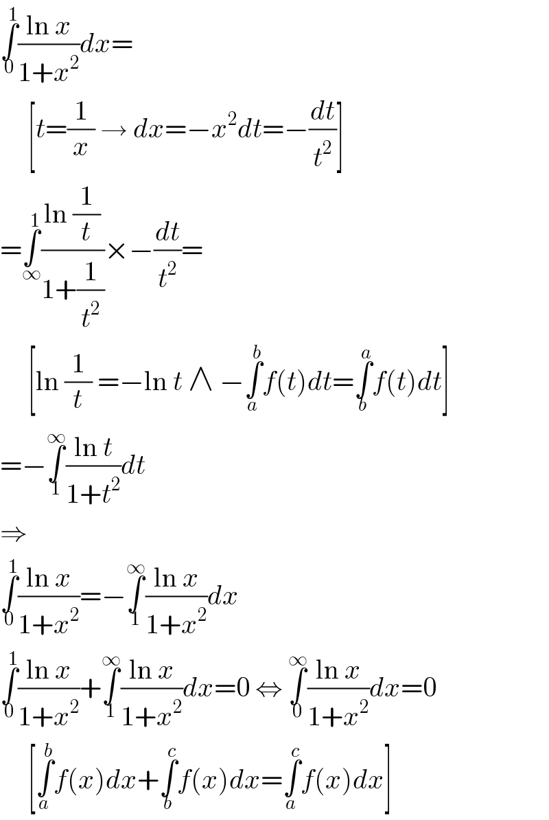 ∫_0 ^1 ((ln x)/(1+x^2 ))dx=       [t=(1/x) → dx=−x^2 dt=−(dt/t^2 )]  =∫_∞ ^1 ((ln (1/t))/(1+(1/t^2 )))×−(dt/t^2 )=       [ln (1/t) =−ln t ∧ −∫_a ^b f(t)dt=∫_b ^a f(t)dt]  =−∫_1 ^∞ ((ln t)/(1+t^2 ))dt  ⇒  ∫_0 ^1 ((ln x)/(1+x^2 ))=−∫_1 ^∞ ((ln x)/(1+x^2 ))dx  ∫_0 ^1 ((ln x)/(1+x^2 ))+∫_1 ^∞ ((ln x)/(1+x^2 ))dx=0 ⇔ ∫_0 ^∞ ((ln x)/(1+x^2 ))dx=0       [∫_a ^b f(x)dx+∫_b ^c f(x)dx=∫_a ^c f(x)dx]  