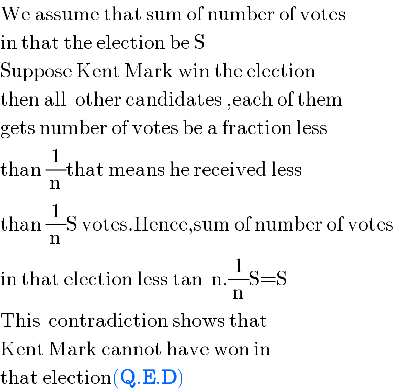 We assume that sum of number of votes  in that the election be S  Suppose Kent Mark win the election  then all  other candidates ,each of them  gets number of votes be a fraction less   than (1/n)that means he received less  than (1/n)S votes.Hence,sum of number of votes  in that election less tan  n.(1/n)S=S  This  contradiction shows that  Kent Mark cannot have won in   that election(Q.E.D)  