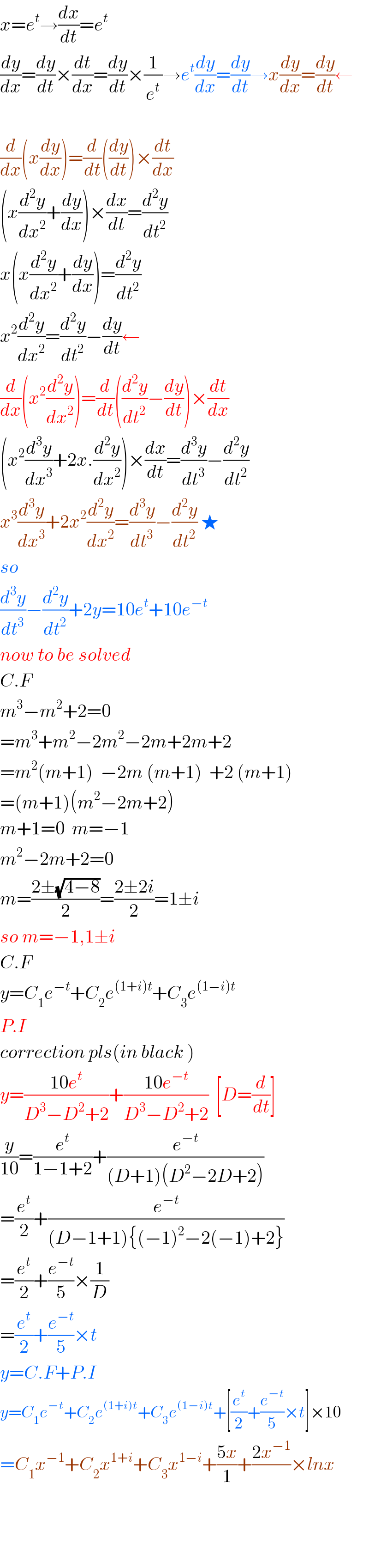 x=e^t →(dx/dt)=e^t   (dy/dx)=(dy/dt)×(dt/dx)=(dy/dt)×(1/e^t )→e^t (dy/dx)=(dy/dt)→x(dy/dx)=(dy/dt)←    (d/dx)(x(dy/dx))=(d/dt)((dy/dt))×(dt/dx)  (x(d^2 y/dx^2 )+(dy/dx))×(dx/dt)=(d^2 y/dt^2 )  x(x(d^2 y/dx^2 )+(dy/dx))=(d^2 y/dt^2 )  x^2 (d^2 y/dx^2 )=(d^2 y/dt^2 )−(dy/dt)←  (d/dx)(x^2 (d^2 y/dx^2 ))=(d/dt)((d^2 y/dt^2 )−(dy/dt))×(dt/dx)  (x^2 (d^3 y/dx^3 )+2x.(d^2 y/dx^2 ))×(dx/dt)=(d^3 y/dt^3 )−(d^2 y/dt^2 )  x^3 (d^3 y/dx^3 )+2x^2 (d^2 y/dx^2 )=(d^3 y/dt^3 )−(d^2 y/dt^2 ) ★  so  (d^3 y/dt^3 )−(d^2 y/dt^2 )+2y=10e^t +10e^(−t)   now to be solved  C.F  m^3 −m^2 +2=0  =m^3 +m^2 −2m^2 −2m+2m+2  =m^2 (m+1)  −2m (m+1)  +2 (m+1)  =(m+1)(m^2 −2m+2)  m+1=0  m=−1  m^2 −2m+2=0  m=((2±(√(4−8)))/2)=((2±2i)/2)=1±i  so m=−1,1±i  C.F  y=C_1 e^(−t) +C_2 e^((1+i)t) +C_3 e^((1−i)t)   P.I  correction pls(in black )  y=((10e^t )/(D^3 −D^2 +2))+((10e^(−t) )/(D^3 −D^2 +2))  [D=(d/dt)]  (y/(10))=(e^t /(1−1+2))+(e^(−t) /((D+1)(D^2 −2D+2)))  =(e^t /2)+(e^(−t) /((D−1+1){(−1)^2 −2(−1)+2}))  =(e^t /2)+(e^(−t) /5)×(1/D)  =(e^t /2)+(e^(−t) /5)×t  y=C.F+P.I  y=C_1 e^(−t) +C_2 e^((1+i)t) +C_3 e^((1−i)t) +[(e^t /2)+(e^(−t) /5)×t]×10  =C_1 x^(−1) +C_2 x^(1+i) +C_3 x^(1−i) +((5x)/1)+((2x^(−1) )/)×lnx        