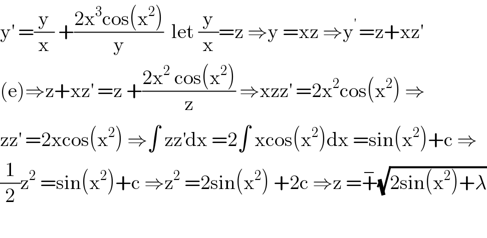 y^′  =(y/x) +((2x^3 cos(x^2 ))/y)  let (y/x)=z ⇒y =xz ⇒y^(′ ) =z+xz^′   (e)⇒z+xz^′  =z +((2x^2  cos(x^2 ))/z) ⇒xzz^′  =2x^2 cos(x^2 ) ⇒  zz^′  =2xcos(x^2 ) ⇒∫ zz^′ dx =2∫ xcos(x^2 )dx =sin(x^2 )+c ⇒  (1/2)z^2  =sin(x^2 )+c ⇒z^2  =2sin(x^2 ) +2c ⇒z =+^− (√(2sin(x^2 )+λ))    