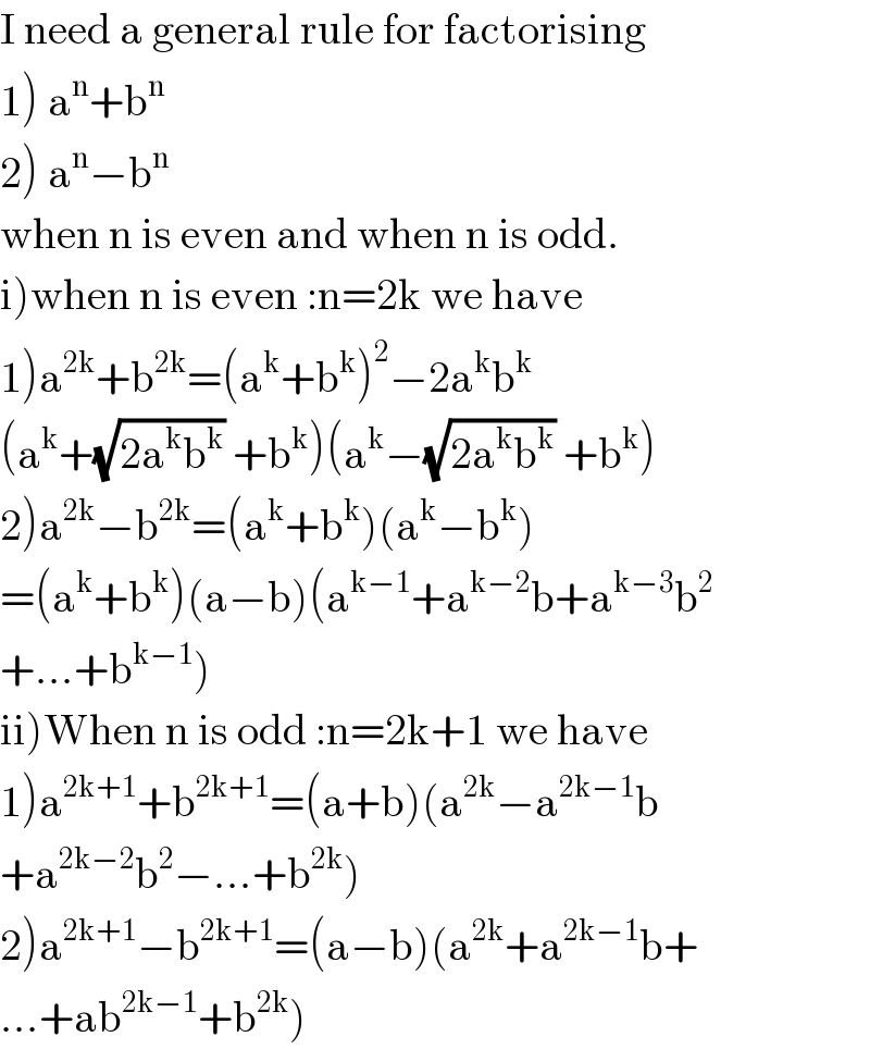 I need a general rule for factorising  1) a^n +b^n   2) a^n −b^n   when n is even and when n is odd.  i)when n is even :n=2k we have  1)a^(2k) +b^(2k) =(a^k +b^k )^2 −2a^k b^k   (a^k +(√(2a^k b^k )) +b^k )(a^k −(√(2a^k b^k )) +b^k )  2)a^(2k) −b^(2k) =(a^k +b^k )(a^k −b^k )  =(a^k +b^k )(a−b)(a^(k−1) +a^(k−2) b+a^(k−3) b^2   +...+b^(k−1) )  ii)When n is odd :n=2k+1 we have  1)a^(2k+1) +b^(2k+1) =(a+b)(a^(2k) −a^(2k−1) b  +a^(2k−2) b^2 −...+b^(2k) )  2)a^(2k+1) −b^(2k+1) =(a−b)(a^(2k) +a^(2k−1) b+  ...+ab^(2k−1) +b^(2k) )  