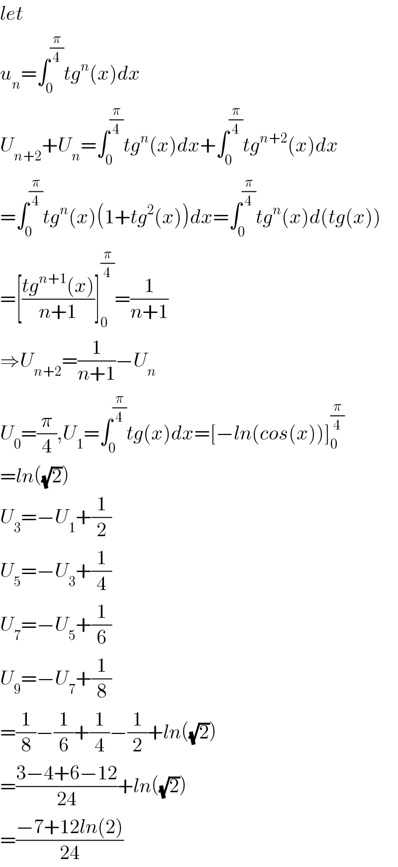let  u_n =∫_0 ^(π/4) tg^n (x)dx  U_(n+2) +U_n =∫_0 ^(π/4) tg^n (x)dx+∫_0 ^(π/4) tg^(n+2) (x)dx  =∫_0 ^(π/4) tg^n (x)(1+tg^2 (x))dx=∫_0 ^(π/4) tg^n (x)d(tg(x))  =[((tg^(n+1) (x))/(n+1))]_0 ^(π/4) =(1/(n+1))  ⇒U_(n+2) =(1/(n+1))−U_n   U_0 =(π/4),U_1 =∫_0 ^(π/4) tg(x)dx=[−ln(cos(x))]_0 ^(π/4)   =ln((√2))  U_3 =−U_1 +(1/2)  U_5 =−U_3 +(1/4)  U_7 =−U_5 +(1/6)  U_9 =−U_7 +(1/8)  =(1/8)−(1/6)+(1/4)−(1/2)+ln((√2))  =((3−4+6−12)/(24))+ln((√2))  =((−7+12ln(2))/(24))  