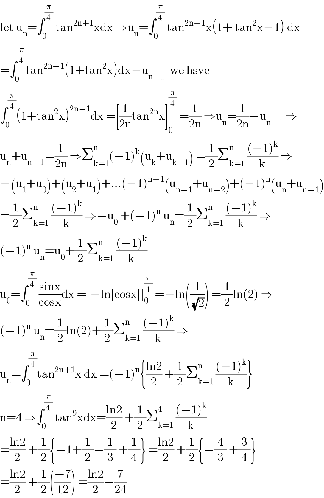 let u_n =∫_0 ^(π/4)  tan^(2n+1) xdx ⇒u_n =∫_0 ^(π/4)  tan^(2n−1) x(1+ tan^2 x−1) dx  =∫_0 ^(π/4) tan^(2n−1) (1+tan^2 x)dx−u_(n−1)   we hsve  ∫_0 ^(π/4) (1+tan^2 x)^(2n−1) dx =[(1/(2n))tan^(2n) x]_0 ^(π/4)  =(1/(2n)) ⇒u_n =(1/(2n))−u_(n−1)  ⇒  u_n +u_(n−1 ) =(1/(2n)) ⇒Σ_(k=1) ^n (−1)^k (u_k +u_(k−1) ) =(1/2)Σ_(k=1) ^n  (((−1)^k )/k) ⇒  −(u_1 +u_0 )+(u_2 +u_1 )+...(−1)^(n−1) (u_(n−1) +u_(n−2) )+(−1)^n (u_n +u_(n−1) )  =(1/2)Σ_(k=1) ^n  (((−1)^k )/k) ⇒−u_0  +(−1)^n  u_n =(1/2)Σ_(k=1) ^n  (((−1)^k )/k) ⇒  (−1)^n  u_n =u_0 +(1/2)Σ_(k=1) ^n  (((−1)^k )/k)  u_0 =∫_0 ^(π/4)  ((sinx)/(cosx))dx =[−ln∣cosx∣]_0 ^(π/4)  =−ln((1/(√2))) =(1/2)ln(2) ⇒  (−1)^n  u_n =(1/2)ln(2)+(1/2)Σ_(k=1) ^n  (((−1)^k )/k) ⇒  u_n =∫_0 ^(π/4) tan^(2n+1) x dx =(−1)^n {((ln2)/2) +(1/2)Σ_(k=1) ^n  (((−1)^k )/k)}  n=4 ⇒∫_0 ^(π/4)  tan^9 xdx=((ln2)/2) +(1/2)Σ_(k=1) ^4  (((−1)^k )/k)  =((ln2)/2) +(1/2){−1+(1/2)−(1/3) +(1/4)} =((ln2)/2) +(1/2){−(4/3) +(3/4)}  =((ln2)/2) +(1/2)(((−7)/(12))) =((ln2)/2)−(7/(24))  