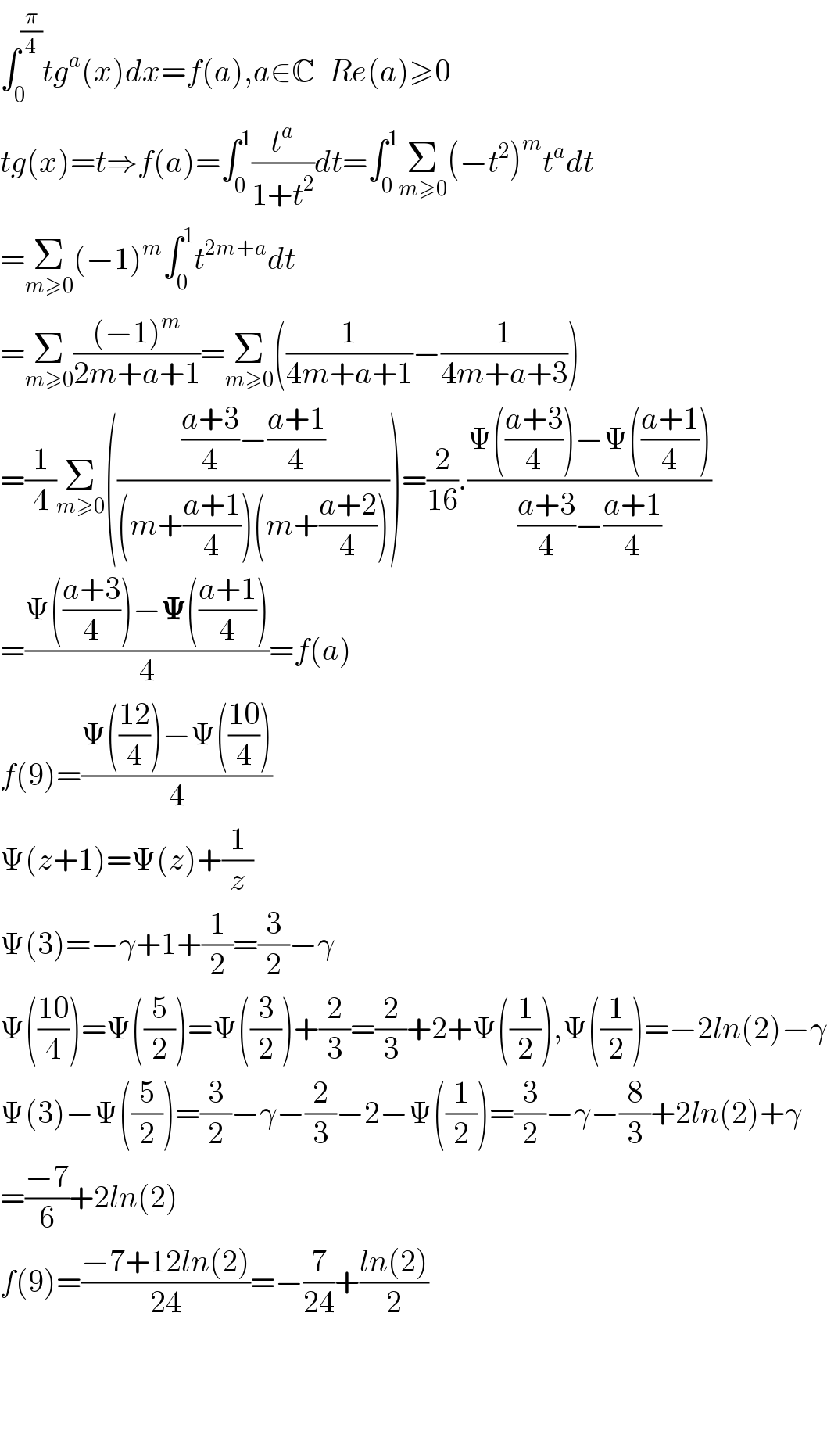 ∫_0 ^(π/4) tg^a (x)dx=f(a),a∈C  Re(a)≥0  tg(x)=t⇒f(a)=∫_0 ^1 (t^a /(1+t^2 ))dt=∫_0 ^1 Σ_(m≥0) (−t^2 )^m t^a dt  =Σ_(m≥0) (−1)^m ∫_0 ^1 t^(2m+a) dt  =Σ_(m≥0) (((−1)^m )/(2m+a+1))=Σ_(m≥0) ((1/(4m+a+1))−(1/(4m+a+3)))  =(1/4)Σ_(m≥0) (((((a+3)/4)−((a+1)/4))/((m+((a+1)/4))(m+((a+2)/4)))))=(2/(16)).((Ψ(((a+3)/4))−Ψ(((a+1)/4)))/(((a+3)/4)−((a+1)/4)))  =((Ψ(((a+3)/4))−𝚿(((a+1)/4)))/4)=f(a)  f(9)=((Ψ(((12)/4))−Ψ(((10)/4)))/4)  Ψ(z+1)=Ψ(z)+(1/z)  Ψ(3)=−γ+1+(1/2)=(3/2)−γ  Ψ(((10)/4))=Ψ((5/2))=Ψ((3/2))+(2/3)=(2/3)+2+Ψ((1/2)),Ψ((1/2))=−2ln(2)−γ  Ψ(3)−Ψ((5/2))=(3/2)−γ−(2/3)−2−Ψ((1/2))=(3/2)−γ−(8/3)+2ln(2)+γ  =((−7)/6)+2ln(2)  f(9)=((−7+12ln(2))/(24))=−(7/(24))+((ln(2))/2)        