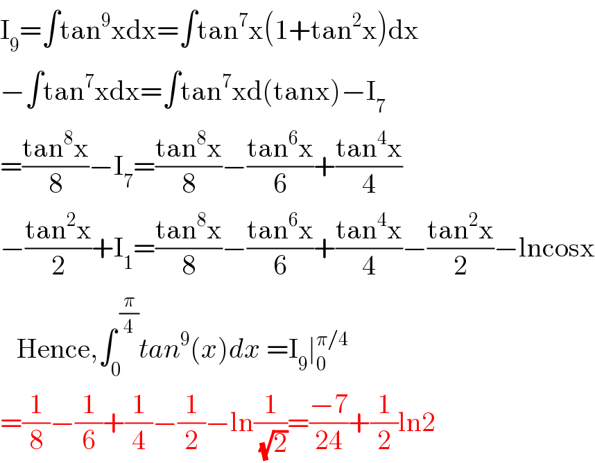 I_9 =∫tan^9 xdx=∫tan^7 x(1+tan^2 x)dx   −∫tan^7 xdx=∫tan^7 xd(tanx)−I_7   =((tan^8 x)/8)−I_7 =((tan^8 x)/8)−((tan^6 x)/6)+((tan^4 x)/4)  −((tan^2 x)/2)+I_1 =((tan^8 x)/8)−((tan^6 x)/6)+((tan^4 x)/4)−((tan^2 x)/2)−lncosx     Hence,∫_0 ^( (π/4)) tan^9 (x)dx =I_9 ∣_0 ^(π/4)   =(1/8)−(1/6)+(1/4)−(1/2)−ln(1/( (√2)))=((−7)/(24))+(1/2)ln2  