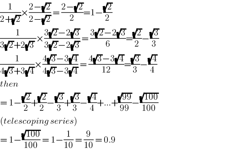 (1/(2+(√2)))×((2−(√2))/(2−(√2))) = ((2−(√2))/2)=1−((√2)/2)  (1/(3(√2)+2(√3) ))×((3(√2)−2(√3))/(3(√2)−2(√3))) = ((3(√2)−2(√3))/6)=((√2)/2)−((√3)/3)  (1/(4(√3)+3(√4)))×((4(√3)−3(√4))/(4(√3)−3(√4))) = ((4(√3)−3(√4))/(12))=((√3)/3)−((√4)/4)  then   = 1−((√2)/2)+((√2)/2)−((√3)/3)+((√3)/3)−((√4)/4)+...+((√(99))/(99))−((√(100))/(100))  (telescoping series)  = 1−((√(100))/(100)) = 1−(1/(10)) = (9/(10)) = 0.9  