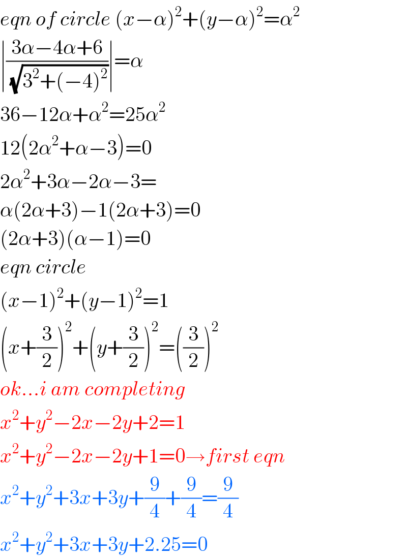 eqn of circle (x−α)^2 +(y−α)^2 =α^2   ∣((3α−4α+6)/( (√(3^2 +(−4)^2 ))))∣=α  36−12α+α^2 =25α^2   12(2α^2 +α−3)=0  2α^2 +3α−2α−3=  α(2α+3)−1(2α+3)=0  (2α+3)(α−1)=0  eqn circle  (x−1)^2 +(y−1)^2 =1  (x+(3/2))^2 +(y+(3/2))^2 =((3/2))^2   ok...i am completing  x^2 +y^2 −2x−2y+2=1  x^2 +y^2 −2x−2y+1=0→first eqn  x^2 +y^2 +3x+3y+(9/4)+(9/4)=(9/4)  x^2 +y^2 +3x+3y+2.25=0  