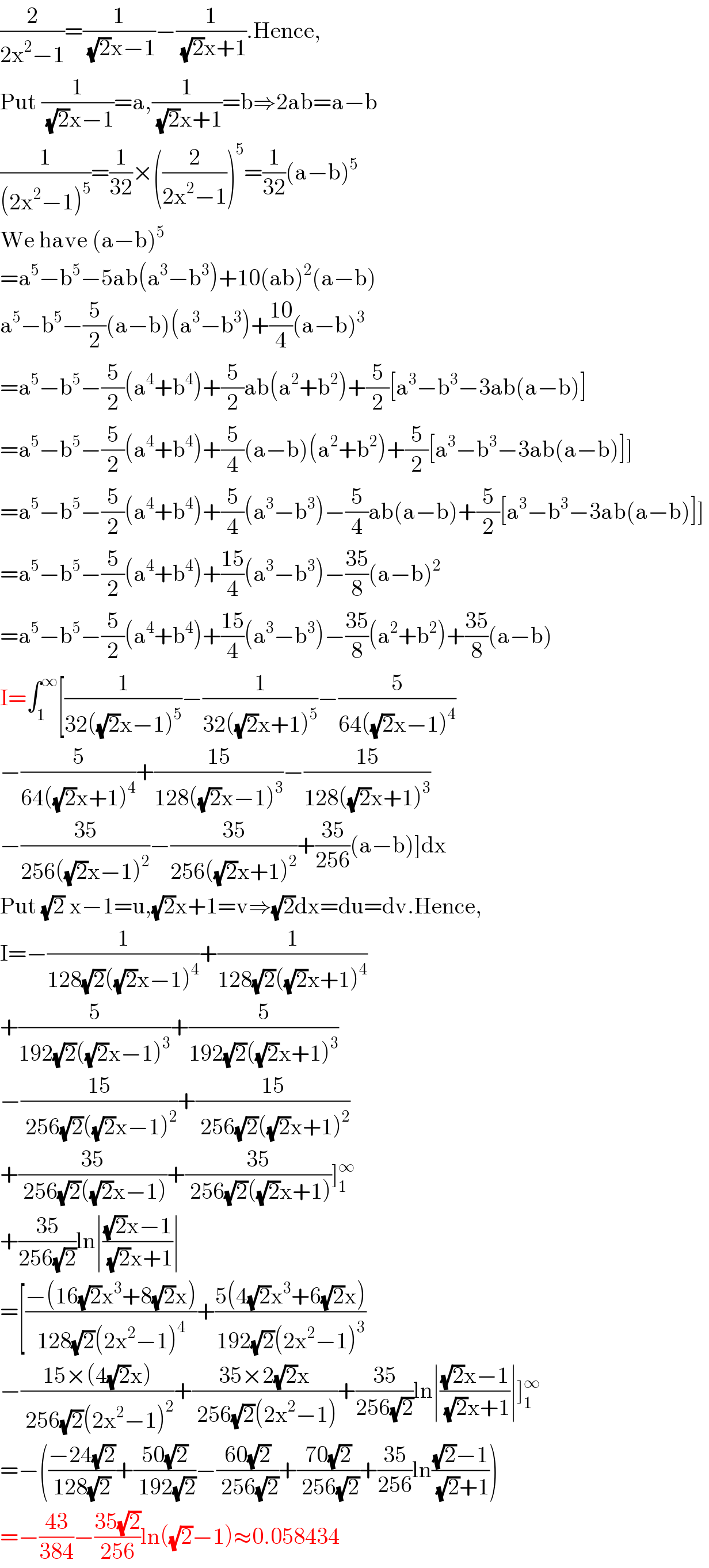 (2/(2x^2 −1))=(1/( (√2)x−1))−(1/( (√2)x+1)).Hence,  Put (1/( (√2)x−1))=a,(1/( (√2)x+1))=b⇒2ab=a−b  (1/((2x^2 −1)^5 ))=(1/(32))×((2/(2x^2 −1)))^5 =(1/(32))(a−b)^5   We have (a−b)^5   =a^5 −b^5 −5ab(a^3 −b^3 )+10(ab)^2 (a−b)  a^5 −b^5 −(5/2)(a−b)(a^3 −b^3 )+((10)/4)(a−b)^3   =a^5 −b^5 −(5/2)(a^4 +b^4 )+(5/2)ab(a^2 +b^2 )+(5/2)[a^3 −b^3 −3ab(a−b)]   =a^5 −b^5 −(5/2)(a^4 +b^4 )+(5/4)(a−b)(a^2 +b^2 )+(5/2)[a^3 −b^3 −3ab(a−b)]]   =a^5 −b^5 −(5/2)(a^4 +b^4 )+(5/4)(a^3 −b^3 )−(5/4)ab(a−b)+(5/2)[a^3 −b^3 −3ab(a−b)]]   =a^5 −b^5 −(5/2)(a^4 +b^4 )+((15)/4)(a^3 −b^3 )−((35)/8)(a−b)^2   =a^5 −b^5 −(5/2)(a^4 +b^4 )+((15)/4)(a^3 −b^3 )−((35)/8)(a^2 +b^2 )+((35)/8)(a−b)  I=∫_1 ^∞ [(1/(32((√2)x−1)^5 ))−(1/(32((√2)x+1)^5 ))−(5/(64((√2)x−1)^4 ))  −(5/(64((√2)x+1)^4 ))+((15)/(128((√2)x−1)^3 ))−((15)/(128((√2)x+1)^3 ))  −((35)/(256((√2)x−1)^2 ))−((35)/(256((√2)x+1)^2 ))+((35)/(256))(a−b)]dx  Put (√2) x−1=u,(√2)x+1=v⇒(√2)dx=du=dv.Hence,  I=−(1/(128(√2)((√2)x−1)^4 ))+(1/(128(√2)((√2)x+1)^4 ))  +(5/(192(√2)((√2)x−1)^3 ))+(5/(192(√2)((√2)x+1)^3 ))  −((15)/( 256(√2)((√2)x−1)^2 ))+((15)/( 256(√2)((√2)x+1)^2 ))  +((35)/( 256(√2)((√2)x−1)))+((35)/( 256(√2)((√2)x+1)))]_1 ^∞   +((35)/(256(√2)))ln∣(((√2)x−1)/( (√2)x+1))∣  =[((−(16(√2)x^3 +8(√2)x))/(128(√2)(2x^2 −1)^4 ))+((5(4(√2)x^3 +6(√2)x))/(192(√2)(2x^2 −1)^3 ))  −((15×(4(√2)x))/( 256(√2)(2x^2 −1)^2 ))+((35×2(√2)x)/( 256(√2)(2x^2 −1)))+((35)/(256(√2)))ln∣(((√2)x−1)/( (√2)x+1))∣]_1 ^∞   =−(((−24(√2))/(128(√2)))+((50(√2))/( 192(√2)))−((60(√2))/( 256(√2)))+((70(√2))/( 256(√2)))+((35)/(256))ln(((√2)−1)/( (√2)+1)))  =−((43)/(384))−((35(√2))/(256))ln((√2)−1)≈0.058434  