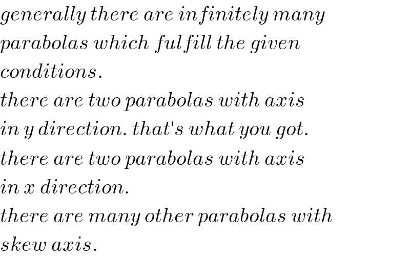 generally there are infinitely many  parabolas which fulfill the given  conditions.  there are two parabolas with axis  in y direction. that′s what you got.  there are two parabolas with axis  in x direction.  there are many other parabolas with  skew axis.  