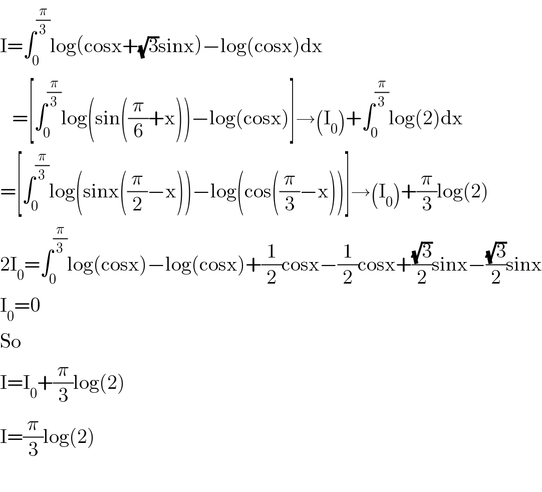 I=∫_0 ^(π/3) log(cosx+(√3)sinx)−log(cosx)dx     =[∫_0 ^(π/3) log(sin((π/6)+x))−log(cosx)]→(I_0 )+∫_0 ^(π/3) log(2)dx  =[∫_0 ^(π/3) log(sinx((π/2)−x))−log(cos((π/3)−x))]→(I_0 )+(π/3)log(2)  2I_0 =∫_0 ^(π/3) log(cosx)−log(cosx)+(1/2)cosx−(1/2)cosx+((√3)/2)sinx−((√3)/2)sinx  I_0 =0  So  I=I_0 +(π/3)log(2)  I=(π/3)log(2)    