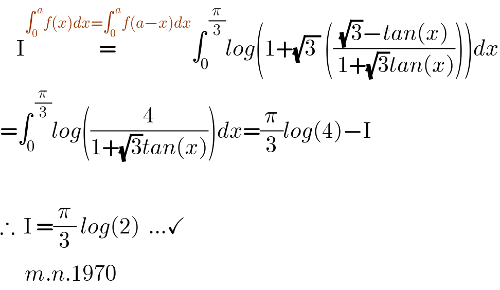     I=^(∫_0 ^( a) f(x)dx=∫_0 ^( a) f(a−x)dx) ∫_0 ^( (π/3)) log(1+(√(3 )) ((((√3)−tan(x))/( 1+(√3)tan(x)))))dx  =∫_0 ^( (π/3)) log((4/(1+(√3)tan(x))))dx=(π/3)log(4)−I    ∴  I =(π/3) log(2)  ...✓        m.n.1970  