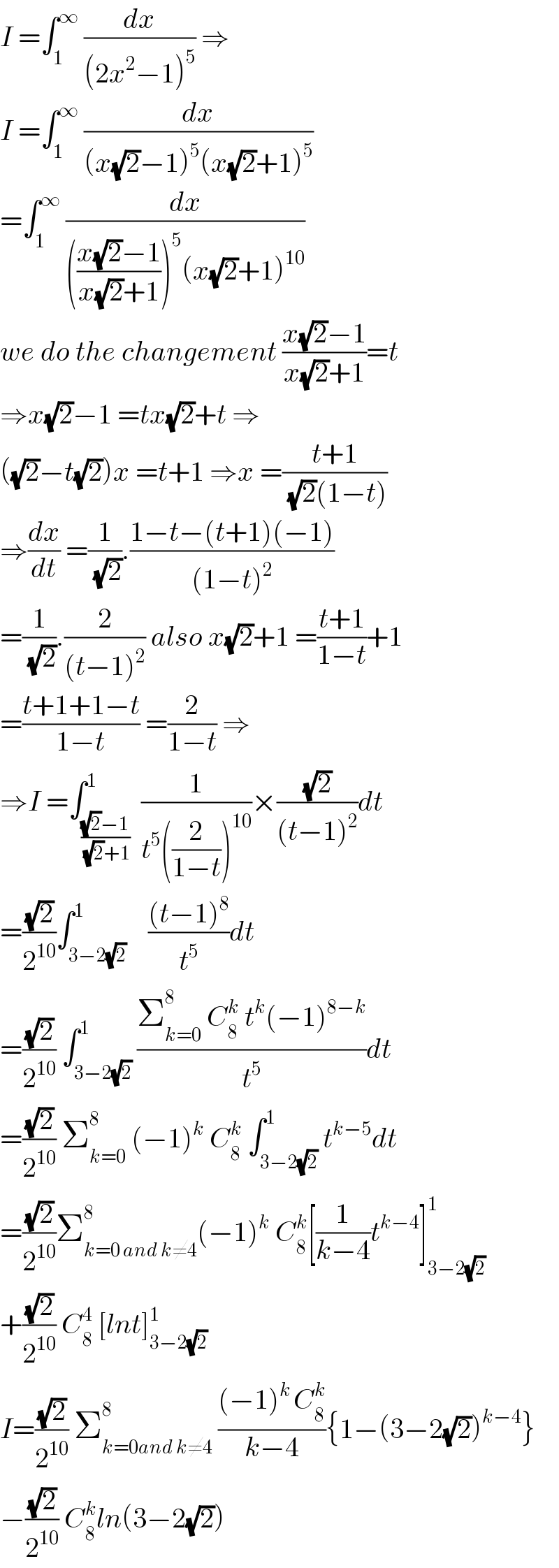 I =∫_1 ^∞  (dx/((2x^2 −1)^5 )) ⇒  I =∫_1 ^∞  (dx/((x(√2)−1)^5 (x(√2)+1)^5 ))  =∫_1 ^∞  (dx/((((x(√2)−1)/(x(√2)+1)))^5 (x(√2)+1)^(10) ))  we do the changement ((x(√2)−1)/(x(√2)+1))=t  ⇒x(√2)−1 =tx(√2)+t ⇒  ((√2)−t(√2))x =t+1 ⇒x =((t+1)/( (√2)(1−t)))  ⇒(dx/dt) =(1/( (√2))).((1−t−(t+1)(−1))/((1−t)^2 ))  =(1/( (√2))).(2/((t−1)^2 )) also x(√2)+1 =((t+1)/(1−t))+1  =((t+1+1−t)/(1−t)) =(2/(1−t)) ⇒  ⇒I =∫_(((√2)−1)/( (√2)+1)) ^1  (1/(t^5 ((2/(1−t)))^(10) ))×((√2)/((t−1)^2 ))dt  =((√2)/2^(10) )∫_(3−2(√2)) ^1    (((t−1)^8 )/t^5 )dt  =((√2)/2^(10) ) ∫_(3−2(√2)) ^1 ((Σ_(k=0) ^8  C_8 ^k  t^k (−1)^(8−k) )/t^5 )dt  =((√2)/2^(10) ) Σ_(k=0) ^8  (−1)^k  C_8 ^k  ∫_(3−2(√2)) ^1 t^(k−5) dt  =((√2)/2^(10) )Σ_(k=0 and k≠4) ^8 (−1)^k  C_8 ^k [(1/(k−4))t^(k−4) ]_(3−2(√2)) ^1   +((√2)/2^(10) ) C_8 ^4  [lnt]_(3−2(√2)) ^1   I=((√2)/2^(10) ) Σ_(k=0and k≠4) ^8  (((−1)^(k ) C_8 ^k )/(k−4)){1−(3−2(√2))^(k−4) }  −((√2)/2^(10) ) C_8 ^k ln(3−2(√2))  