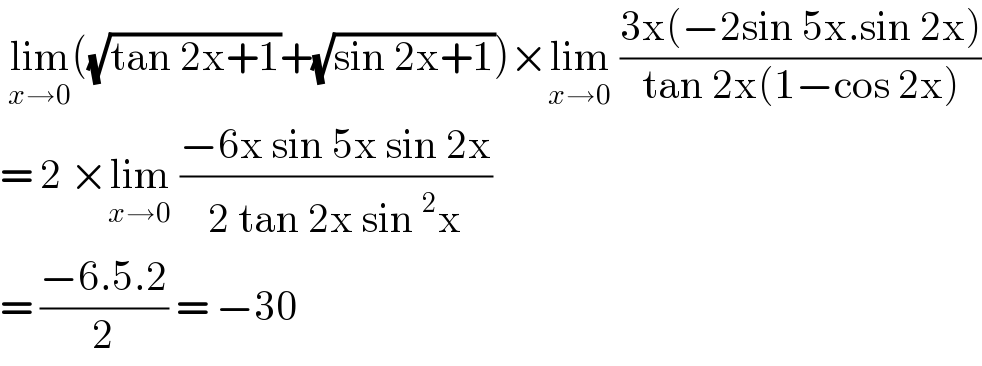  lim_(x→0) ((√(tan 2x+1))+(√(sin 2x+1)))×lim_(x→0)  ((3x(−2sin 5x.sin 2x))/(tan 2x(1−cos 2x)))  = 2 ×lim_(x→0)  ((−6x sin 5x sin 2x)/(2 tan 2x sin^2 x))  = ((−6.5.2)/2) = −30  