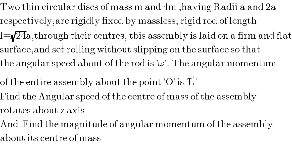 Two thin circular discs of mass m and 4m ,having Radii a and 2a  respectively,are rigidly fixed by massless, rigid rod of length  l=(√(24))a,through their centres, tbis assembly is laid on a firm and flat  surface,and set rolling without slipping on the surface so that  the angular speed about of the rod is ′ω′. The angular momentum  of the entire assembly about the point ′O′ is ′L^→ ′  Find the Angular speed of the centre of mass of the assembly  rotates about z axis  And  Find the magnitude of angular momentum of the assembly  about its centre of mass   