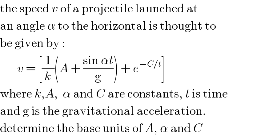 the speed v of a projectile launched at  an angle α to the horizontal is thought to  be given by :         v = [(1/k)(A + ((sin αt)/g)) + e^(−C/t) ]  where k,A,  α and C are constants, t is time  and g is the gravitational acceleration.  determine the base units of A, α and C  