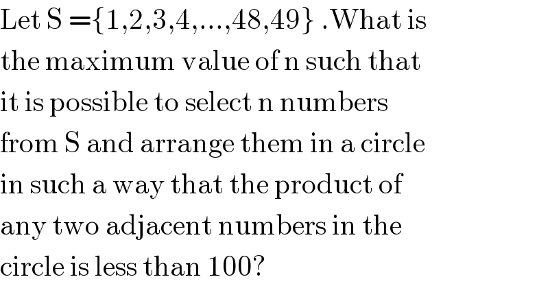 Let S ={1,2,3,4,...,48,49} .What is  the maximum value of n such that  it is possible to select n numbers   from S and arrange them in a circle   in such a way that the product of  any two adjacent numbers in the  circle is less than 100?  