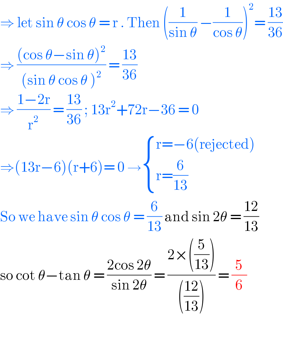 ⇒ let sin θ cos θ = r . Then ((1/(sin θ)) −(1/(cos θ)))^2 = ((13)/(36))  ⇒ (((cos θ−sin θ)^2 )/((sin θ cos θ )^2 )) = ((13)/(36))  ⇒ ((1−2r)/r^2 ) = ((13)/(36)) ; 13r^2 +72r−36 = 0  ⇒(13r−6)(r+6)= 0 → { ((r=−6(rejected))),((r=(6/(13)))) :}  So we have sin θ cos θ = (6/(13)) and sin 2θ = ((12)/(13))  so cot θ−tan θ = ((2cos 2θ)/(sin 2θ)) = ((2×((5/(13))))/((((12)/(13))))) = (5/6)      