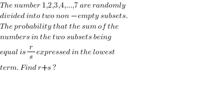The number 1,2,3,4,...,7 are randomly  divided into two non −empty subsets.  The probability that the sum of the  numbers in the two subsets being  equal is (r/s) expressed in the lowest  term. Find r+s ?  