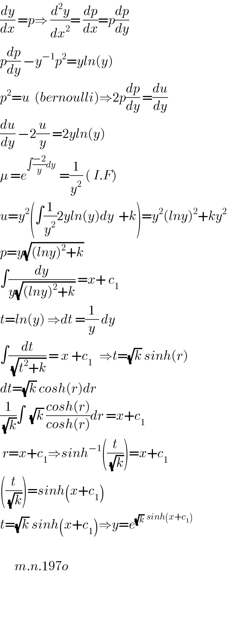 (dy/dx) =p⇒ (d^2 y/dx^2 )= (dp/dx)=p(dp/dy)  p(dp/dy) −y^(−1) p^2 =yln(y)  p^2 =u  (bernoulli)⇒2p(dp/dy) =(du/dy)  (du/dy) −2(u/y) =2yln(y)  μ =e^(∫((−2)/y)dy  ) =(1/y^2 ) ( I.F)  u=y^2 (∫(1/y^2 )2yln(y)dy  +k)=y^2 (lny)^2 +ky^2   p=y(√((lny)^2 +k))  ∫(dy/(y(√((lny)^2 +k)))) =x+ c_1   t=ln(y) ⇒dt =(1/y) dy  ∫(dt/( (√(t^2 +k)))) = x +c_(1 )   ⇒t=(√k) sinh(r)  dt=(√k) cosh(r)dr  (1/( (√k)))∫  (√k) ((cosh(r))/(cosh(r)))dr =x+c_1    r=x+c_1 ⇒sinh^(−1) ((t/( (√k))))=x+c_1   ((t/( (√k))))=sinh(x+c_1 )  t=(√k) sinh(x+c_1 )⇒y=e^(√k) ^(sinh(x+c_1 ))               m.n.197o        