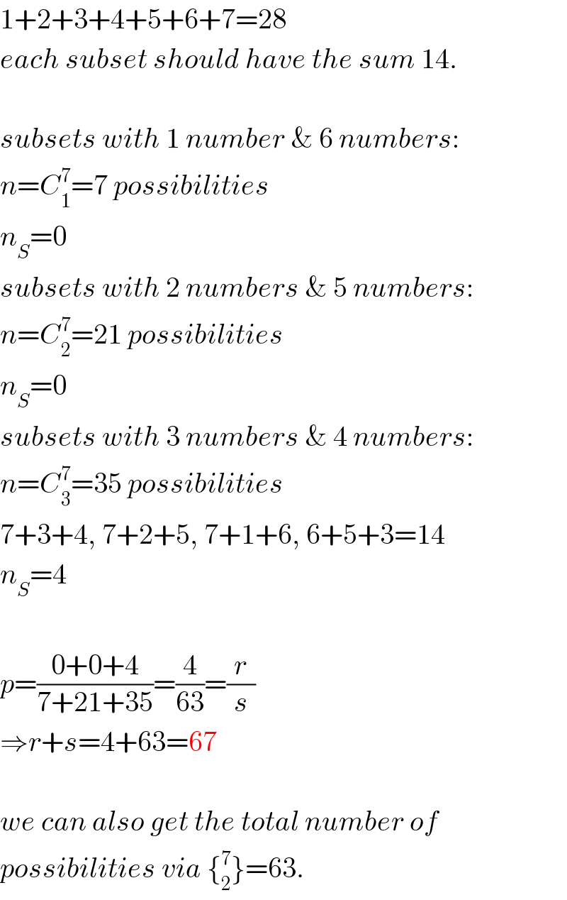 1+2+3+4+5+6+7=28  each subset should have the sum 14.    subsets with 1 number & 6 numbers:  n=C_1 ^7 =7 possibilities  n_S =0  subsets with 2 numbers & 5 numbers:  n=C_2 ^7 =21 possibilities  n_S =0  subsets with 3 numbers & 4 numbers:  n=C_3 ^7 =35 possibilities  7+3+4, 7+2+5, 7+1+6, 6+5+3=14  n_S =4    p=((0+0+4)/(7+21+35))=(4/(63))=(r/s)  ⇒r+s=4+63=67    we can also get the total number of  possibilities via {_2 ^7 }=63.  