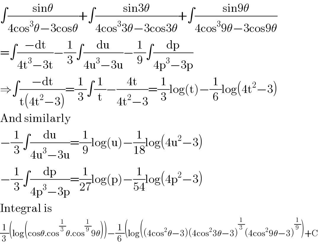 ∫((sinθ)/(4cos^3 θ−3cosθ))+∫((sin3θ)/(4cos^3 3θ−3cos3θ))+∫((sin9θ)/(4cos^3 9θ−3cos9θ))  =∫((−dt)/(4t^3 −3t))−(1/3)∫(du/(4u^3 −3u))−(1/9)∫(dp/(4p^3 −3p))  ⇒∫((−dt)/(t(4t^2 −3)))=(1/3)∫(1/t)−((4t)/(4t^2 −3))=(1/3)log(t)−(1/6)log(4t^2 −3)  And similarly  −(1/3)∫(du/(4u^3 −3u))=(1/9)log(u)−(1/(18))log(4u^2 −3)  −(1/3)∫(dp/(4p^3 −3p))=(1/(27))log(p)−(1/(54))log(4p^2 −3)  Integral is  (1/3)(log(cosθ.cos^(1/3) θ.cos^(1/9) 9θ))−(1/6)(log((4cos^2 θ−3)(4cos^2 3θ−3)^(1/3) (4cos^2 9θ−3)^(1/9) )+C  