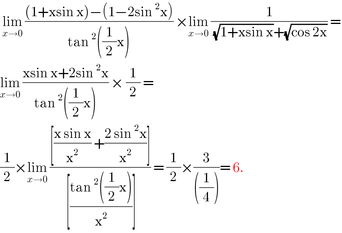  lim_(x→0)  (((1+xsin x)−(1−2sin^2 x))/(tan^2 ((1/2)x))) ×lim_(x→0)  (1/( (√(1+xsin x))+(√(cos 2x)))) =  lim_(x→0)  ((xsin x+2sin^2 x)/(tan^2 ((1/2)x))) × (1/2) =  (1/2)×lim_(x→0)  (([((x sin x)/x^2 ) +((2 sin^2 x)/x^2 )])/( [((tan^2 ((1/2)x))/x^2 )])) = (1/2)×(3/(((1/4))))= 6.  