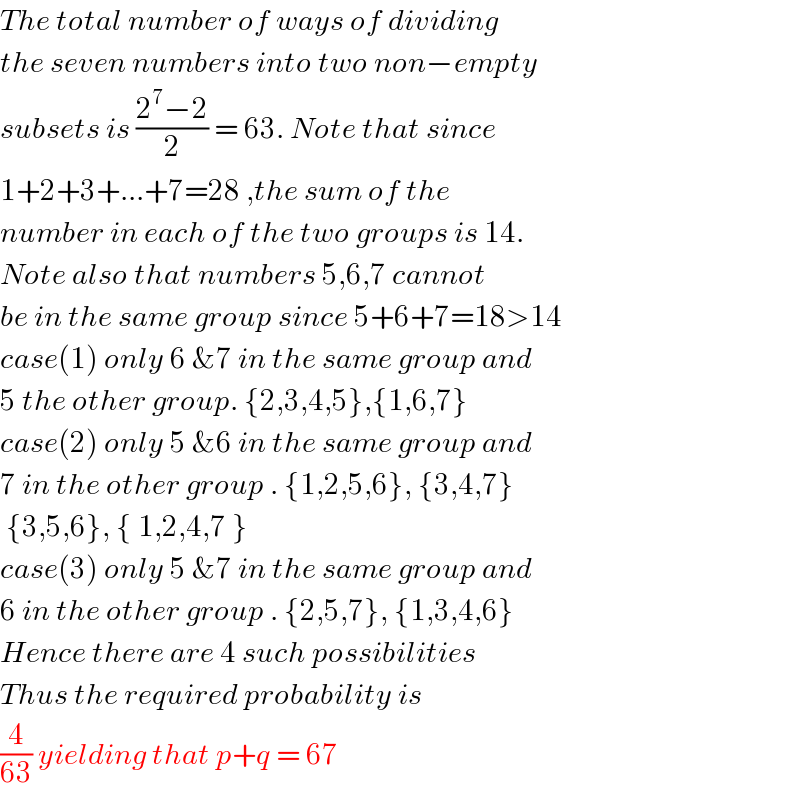 The total number of ways of dividing    the seven numbers into two non−empty  subsets is ((2^7 −2)/2) = 63. Note that since  1+2+3+...+7=28 ,the sum of the   number in each of the two groups is 14.  Note also that numbers 5,6,7 cannot  be in the same group since 5+6+7=18>14  case(1) only 6 &7 in the same group and   5 the other group. {2,3,4,5},{1,6,7}  case(2) only 5 &6 in the same group and  7 in the other group . {1,2,5,6}, {3,4,7}   {3,5,6}, { 1,2,4,7 }  case(3) only 5 &7 in the same group and  6 in the other group . {2,5,7}, {1,3,4,6}  Hence there are 4 such possibilities   Thus the required probability is  (4/(63)) yielding that p+q = 67  