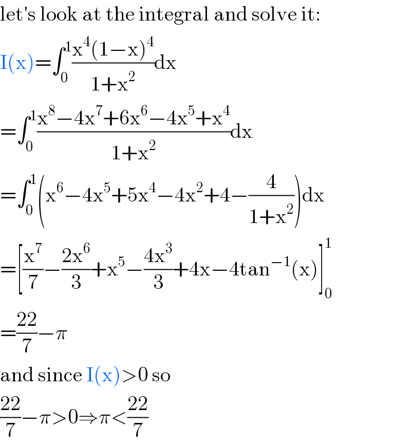 let′s look at the integral and solve it:  I(x)=∫_0 ^1 ((x^4 (1−x)^4 )/(1+x^2 ))dx  =∫_0 ^1 ((x^8 −4x^7 +6x^6 −4x^5 +x^4 )/(1+x^2 ))dx  =∫_0 ^1 (x^6 −4x^5 +5x^4 −4x^2 +4−(4/(1+x^2 )))dx  =[(x^7 /7)−((2x^6 )/3)+x^5 −((4x^3 )/3)+4x−4tan^(−1) (x)]_0 ^1   =((22)/7)−π  and since I(x)>0 so  ((22)/7)−π>0⇒π<((22)/7)  