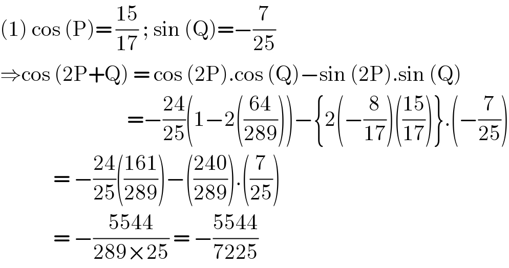 (1) cos (P)= ((15)/(17)) ; sin (Q)=−(7/(25))  ⇒cos (2P+Q) = cos (2P).cos (Q)−sin (2P).sin (Q)                                 =−((24)/(25))(1−2(((64)/(289))))−{2(−(8/(17)))(((15)/(17)))}.(−(7/(25)))               = −((24)/(25))(((161)/(289)))−(((240)/(289))).((7/(25)))               = −((5544)/(289×25)) = −((5544)/(7225))  