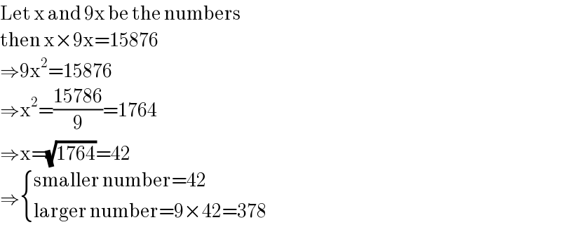 Let x and 9x be the numbers  then x×9x=15876  ⇒9x^2 =15876  ⇒x^2 =((15786)/9)=1764  ⇒x=(√(1764))=42  ⇒ { ((smaller number=42)),((larger number=9×42=378)) :}  
