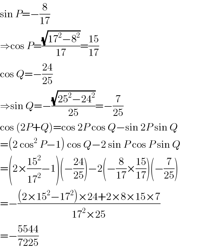 sin P=−(8/(17))  ⇒cos P=((√(17^2 −8^2 ))/(17))=((15)/(17))  cos Q=−((24)/(25))  ⇒sin Q=−((√(25^2 −24^2 ))/(25))=−(7/(25))  cos (2P+Q)=cos 2P cos Q−sin 2P sin Q  =(2 cos^2  P−1) cos Q−2 sin P cos P sin Q  =(2×((15^2 )/(17^2 ))−1)(−((24)/(25)))−2(−(8/(17))×((15)/(17)))(−(7/(25)))  =−(((2×15^2 −17^2 )×24+2×8×15×7)/(17^2 ×25))  =−((5544)/(7225))  