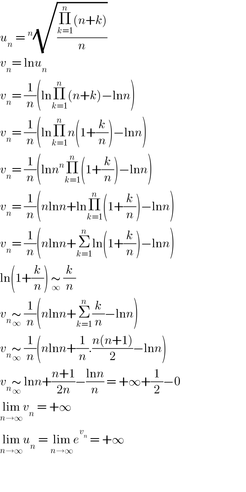 u_n  =^n (√((Π_(k=1) ^n (n+k))/n))  v_n = lnu_n   v_n = (1/n)(lnΠ_(k=1) ^n (n+k)−lnn)  v_n = (1/n)(lnΠ_(k=1) ^n n(1+(k/n))−lnn)  v_n = (1/n)(lnn^n Π_(k=1) ^n (1+(k/n))−lnn)  v_n = (1/n)(nlnn+lnΠ_(k=1) ^n (1+(k/n))−lnn)  v_n = (1/n)(nlnn+Σ_(k=1) ^n ln(1+(k/n))−lnn)  ln(1+(k/n)) ∼_∞  (k/n)  v_n ∼_∞  (1/n)(nlnn+Σ_(k=1) ^n (k/n)−lnn)  v_n ∼_∞  (1/n)(nlnn+(1/n).((n(n+1))/2)−lnn)  v_n ∼_∞  lnn+((n+1)/(2n))−((lnn)/n) = +∞+(1/2)−0  lim_(n→∞) v_n  = +∞  lim_(n→∞) u_n  = lim_(n→∞) e^v_n   = +∞      